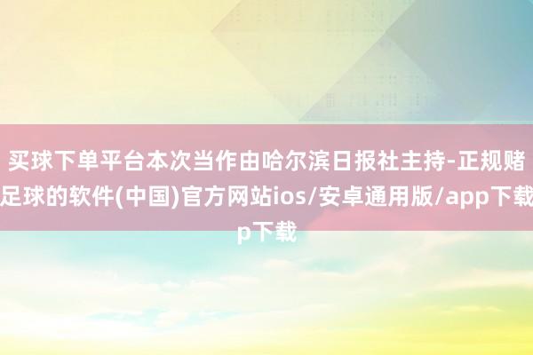 买球下单平台　　本次当作由哈尔滨日报社主持-正规赌足球的软件(中国)官方网站ios/安卓通用版/app下载