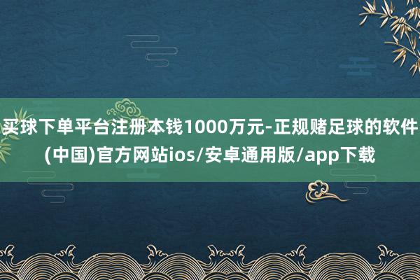 买球下单平台注册本钱1000万元-正规赌足球的软件(中国)官方网站ios/安卓通用版/app下载