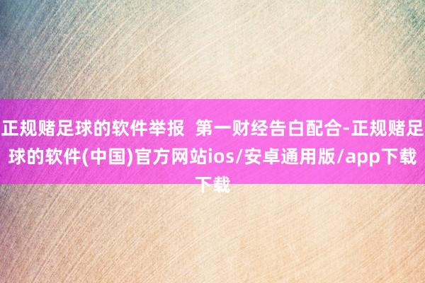 正规赌足球的软件举报  第一财经告白配合-正规赌足球的软件(中国)官方网站ios/安卓通用版/app下载