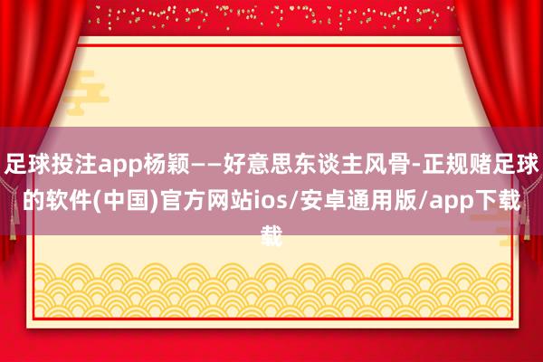 足球投注app杨颖——好意思东谈主风骨-正规赌足球的软件(中国)官方网站ios/安卓通用版/app下载