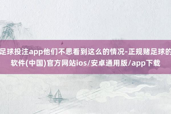足球投注app他们不思看到这么的情况-正规赌足球的软件(中国)官方网站ios/安卓通用版/app下载