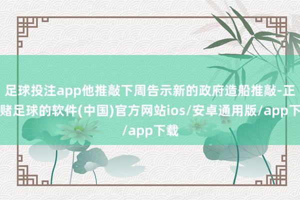 足球投注app他推敲下周告示新的政府造船推敲-正规赌足球的软件(中国)官方网站ios/安卓通用版/app下载