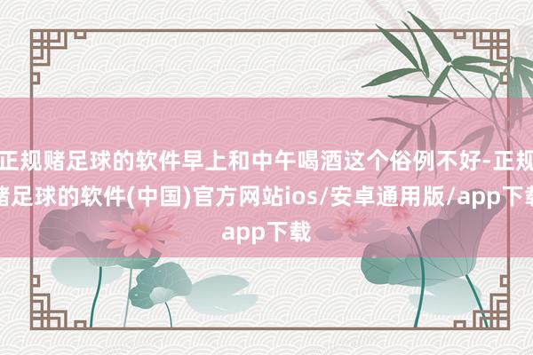 正规赌足球的软件早上和中午喝酒这个俗例不好-正规赌足球的软件(中国)官方网站ios/安卓通用版/app下载