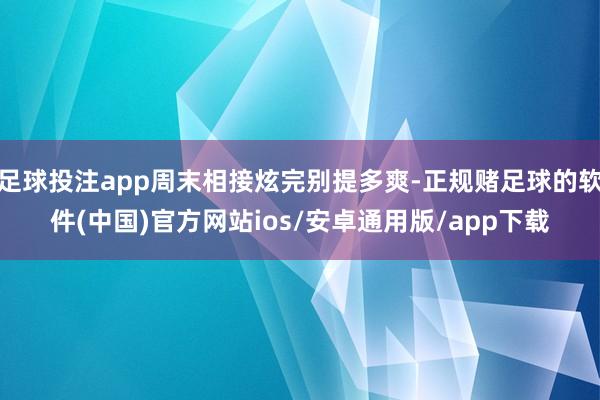 足球投注app周末相接炫完别提多爽-正规赌足球的软件(中国)官方网站ios/安卓通用版/app下载