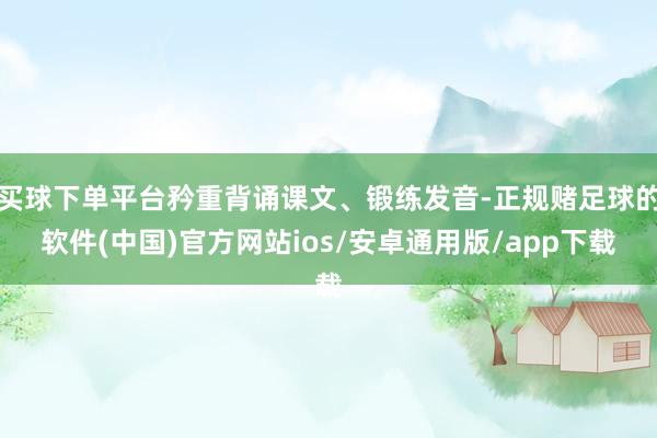 买球下单平台矜重背诵课文、锻练发音-正规赌足球的软件(中国)官方网站ios/安卓通用版/app下载