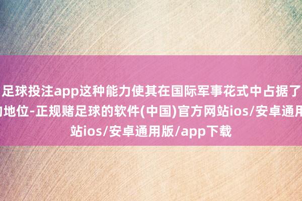 足球投注app这种能力使其在国际军事花式中占据了独有而要害的地位-正规赌足球的软件(中国)官方网站ios/安卓通用版/app下载
