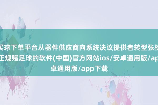 买球下单平台从器件供应商向系统决议提供者转型张松暗意-正规赌足球的软件(中国)官方网站ios/安卓通用版/app下载