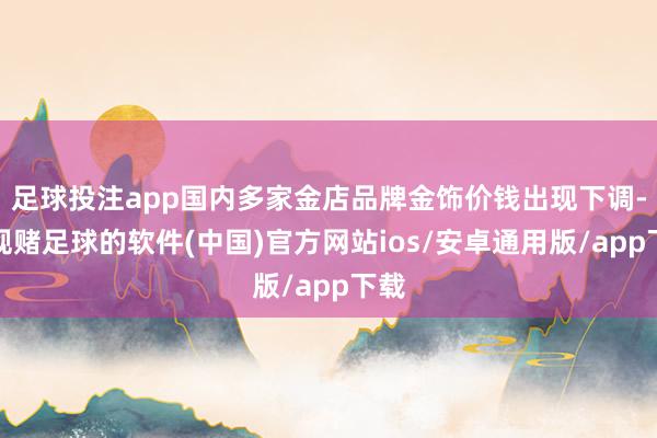 足球投注app国内多家金店品牌金饰价钱出现下调-正规赌足球的软件(中国)官方网站ios/安卓通用版/app下载
