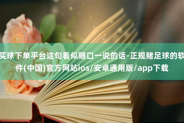 买球下单平台这句看似随口一说的话-正规赌足球的软件(中国)官方网站ios/安卓通用版/app下载