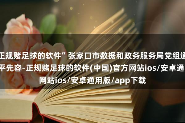 正规赌足球的软件”张家口市数据和政务服务局党组通知、局长王焕平先容-正规赌足球的软件(中国)官方网站ios/安卓通用版/app下载