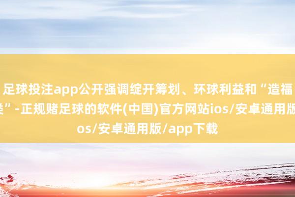 足球投注app公开强调绽开筹划、环球利益和“造福全东谈主类”-正规赌足球的软件(中国)官方网站ios/安卓通用版/app下载