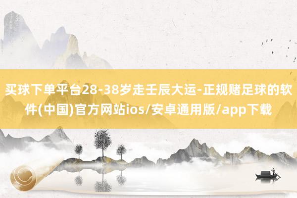 买球下单平台28-38岁走壬辰大运-正规赌足球的软件(中国)官方网站ios/安卓通用版/app下载