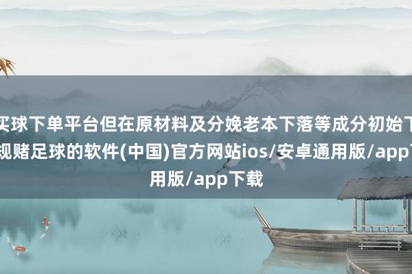 买球下单平台但在原材料及分娩老本下落等成分初始下-正规赌足球的软件(中国)官方网站ios/安卓通用版/app下载