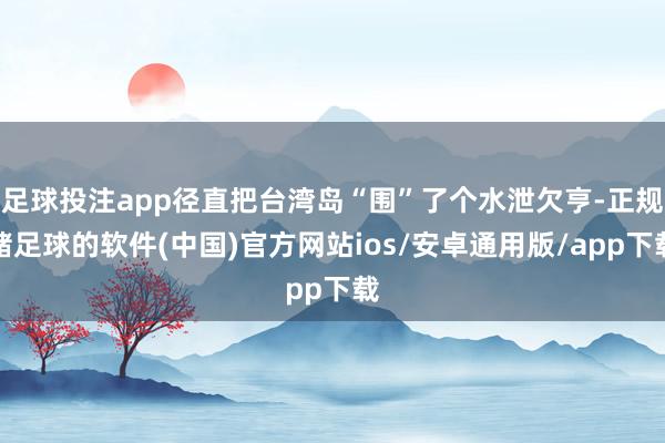 足球投注app径直把台湾岛“围”了个水泄欠亨-正规赌足球的软件(中国)官方网站ios/安卓通用版/app下载