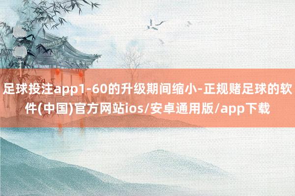 足球投注app1-60的升级期间缩小-正规赌足球的软件(中国)官方网站ios/安卓通用版/app下载