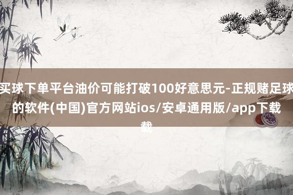 买球下单平台油价可能打破100好意思元-正规赌足球的软件(中国)官方网站ios/安卓通用版/app下载