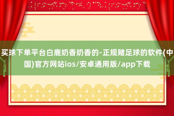 买球下单平台白鹿奶香奶香的-正规赌足球的软件(中国)官方网站ios/安卓通用版/app下载