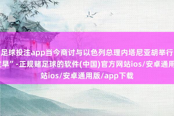 足球投注app当今商讨与以色列总理内塔尼亚胡举行会晤“为时过早”-正规赌足球的软件(中国)官方网站ios/安卓通用版/app下载