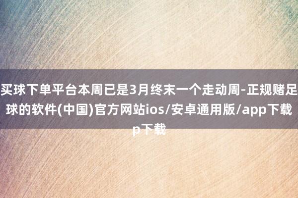 买球下单平台本周已是3月终末一个走动周-正规赌足球的软件(中国)官方网站ios/安卓通用版/app下载