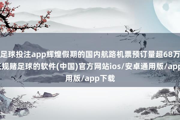 足球投注app辉煌假期的国内航路机票预订量超68万张-正规赌足球的软件(中国)官方网站ios/安卓通用版/app下载