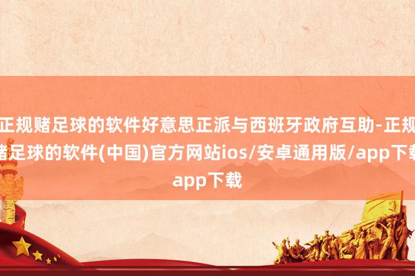 正规赌足球的软件好意思正派与西班牙政府互助-正规赌足球的软件(中国)官方网站ios/安卓通用版/app下载