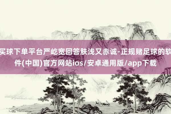 买球下单平台严屹宽回答肤浅又赤诚-正规赌足球的软件(中国)官方网站ios/安卓通用版/app下载