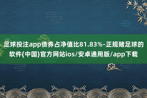 足球投注app债券占净值比81.83%-正规赌足球的软件(中国)官方网站ios/安卓通用版/app下载