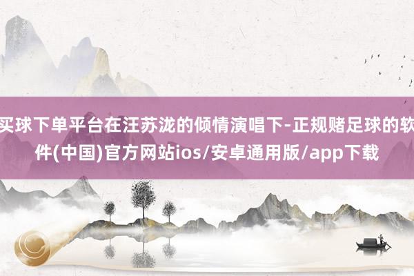 买球下单平台在汪苏泷的倾情演唱下-正规赌足球的软件(中国)官方网站ios/安卓通用版/app下载