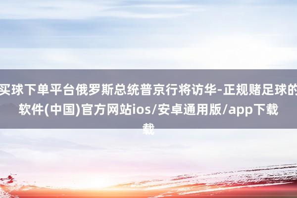 买球下单平台俄罗斯总统普京行将访华-正规赌足球的软件(中国)官方网站ios/安卓通用版/app下载
