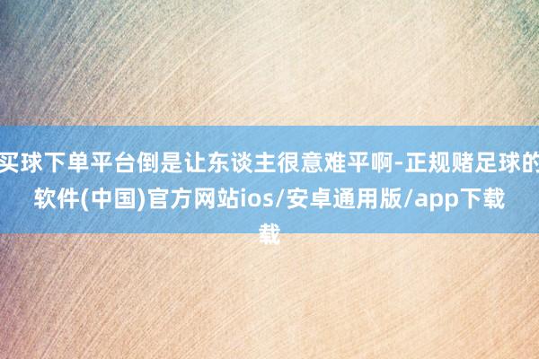 买球下单平台倒是让东谈主很意难平啊-正规赌足球的软件(中国)官方网站ios/安卓通用版/app下载