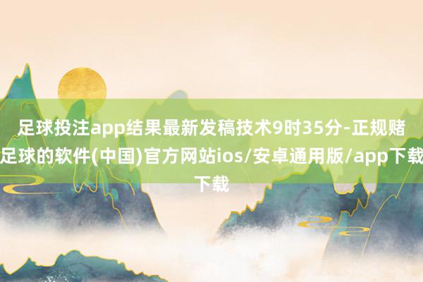 足球投注app　　结果最新发稿技术9时35分-正规赌足球的软件(中国)官方网站ios/安卓通用版/app下载