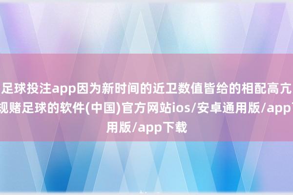 足球投注app因为新时间的近卫数值皆给的相配高亢-正规赌足球的软件(中国)官方网站ios/安卓通用版/app下载