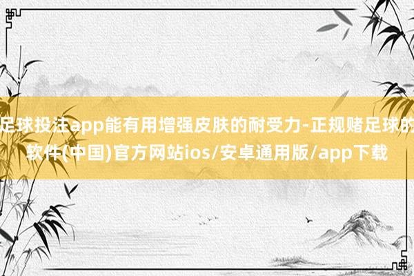 足球投注app能有用增强皮肤的耐受力-正规赌足球的软件(中国)官方网站ios/安卓通用版/app下载