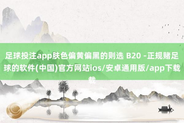 足球投注app肤色偏黄偏黑的则选 B20 -正规赌足球的软件(中国)官方网站ios/安卓通用版/app下载