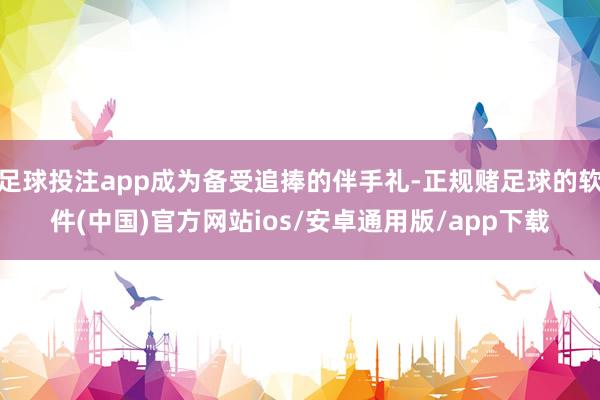 足球投注app成为备受追捧的伴手礼-正规赌足球的软件(中国)官方网站ios/安卓通用版/app下载