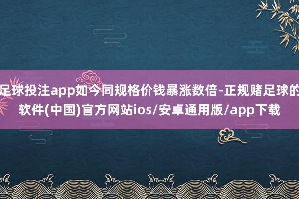 足球投注app如今同规格价钱暴涨数倍-正规赌足球的软件(中国)官方网站ios/安卓通用版/app下载