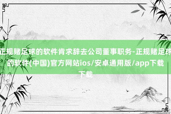 正规赌足球的软件肯求辞去公司董事职务-正规赌足球的软件(中国)官方网站ios/安卓通用版/app下载