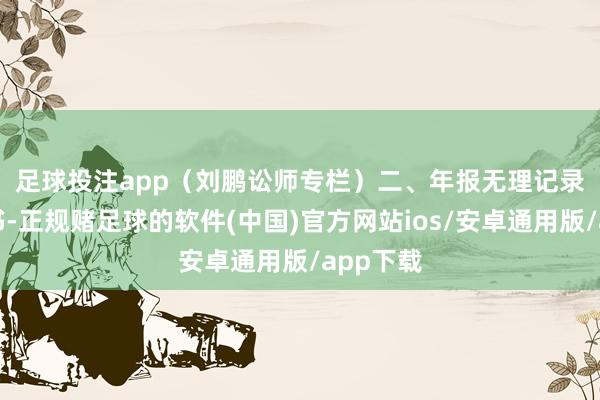 足球投注app（刘鹏讼师专栏）　　二、年报无理记录　　据决定书-正规赌足球的软件(中国)官方网站ios/安卓通用版/app下载
