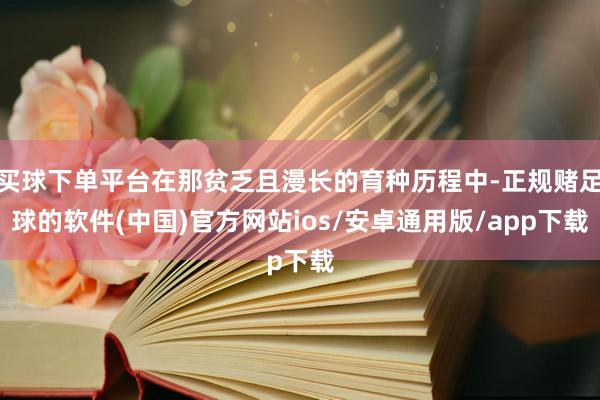 买球下单平台在那贫乏且漫长的育种历程中-正规赌足球的软件(中国)官方网站ios/安卓通用版/app下载