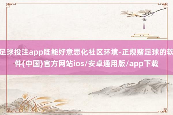 足球投注app既能好意思化社区环境-正规赌足球的软件(中国)官方网站ios/安卓通用版/app下载