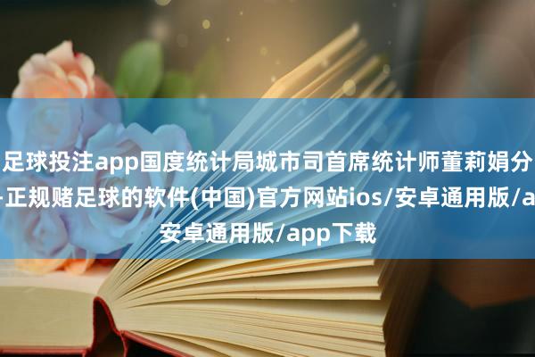 足球投注app国度统计局城市司首席统计师董莉娟分析指出-正规赌足球的软件(中国)官方网站ios/安卓通用版/app下载