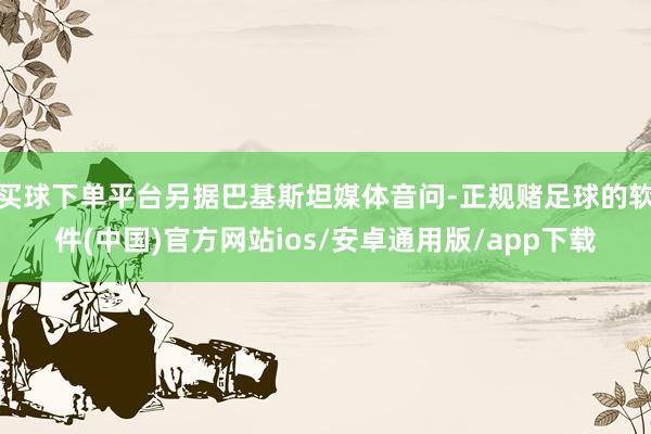 买球下单平台另据巴基斯坦媒体音问-正规赌足球的软件(中国)官方网站ios/安卓通用版/app下载