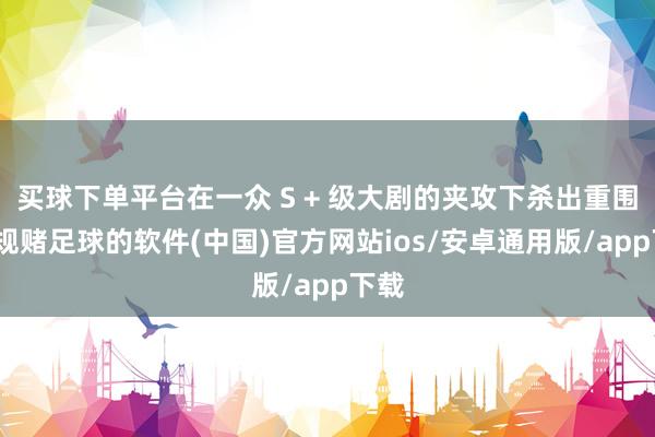 买球下单平台在一众 S + 级大剧的夹攻下杀出重围-正规赌足球的软件(中国)官方网站ios/安卓通用版/app下载