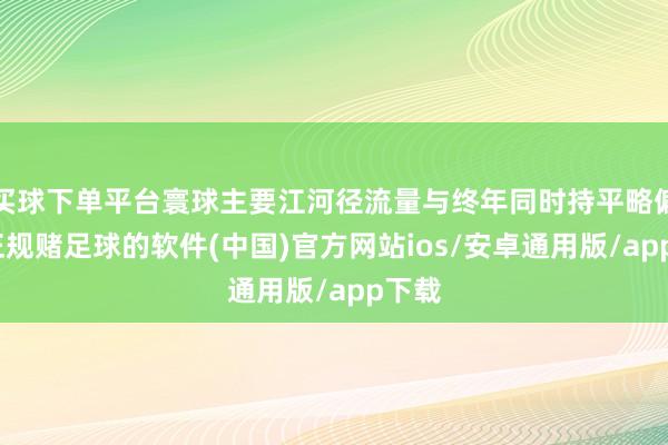 买球下单平台寰球主要江河径流量与终年同时持平略偏多-正规赌足球的软件(中国)官方网站ios/安卓通用版/app下载
