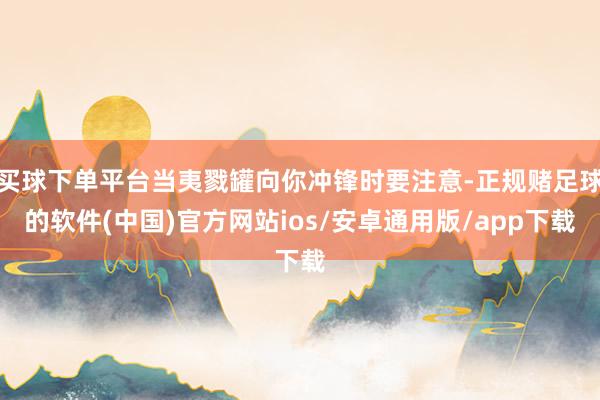 买球下单平台当夷戮罐向你冲锋时要注意-正规赌足球的软件(中国)官方网站ios/安卓通用版/app下载
