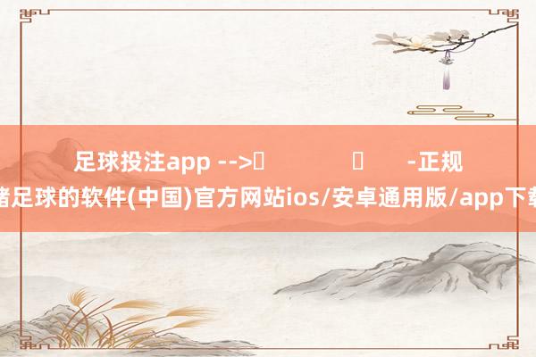 足球投注app -->	            	     -正规赌足球的软件(中国)官方网站ios/安卓通用版/app下载