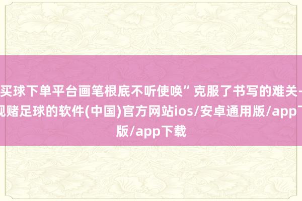 买球下单平台画笔根底不听使唤”克服了书写的难关-正规赌足球的软件(中国)官方网站ios/安卓通用版/app下载