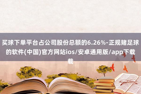 买球下单平台占公司股份总额的6.26%-正规赌足球的软件(中国)官方网站ios/安卓通用版/app下载