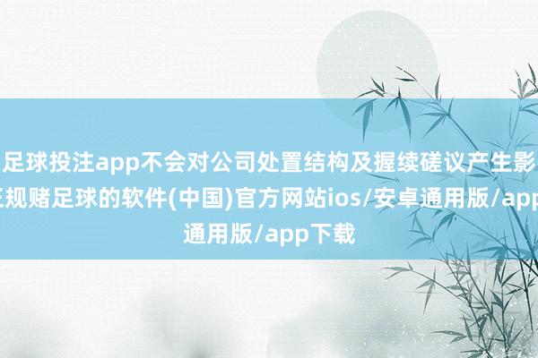 足球投注app不会对公司处置结构及握续磋议产生影响-正规赌足球的软件(中国)官方网站ios/安卓通用版/app下载