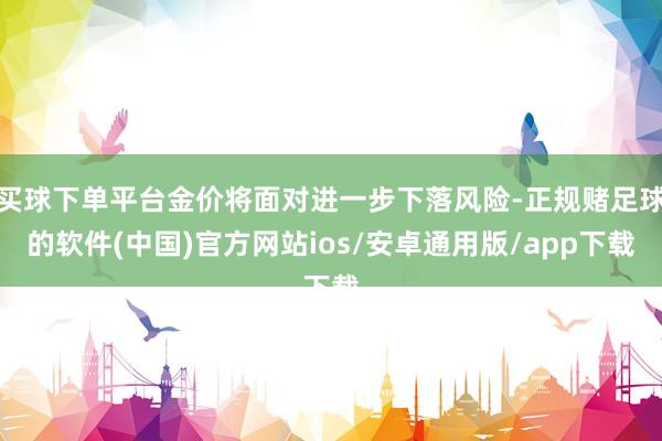 买球下单平台金价将面对进一步下落风险-正规赌足球的软件(中国)官方网站ios/安卓通用版/app下载